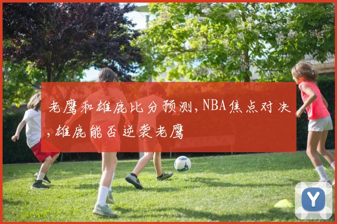 老鹰和雄鹿比分预测,NBA焦点对决,雄鹿能否逆袭老鹰